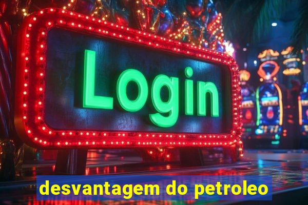 desvantagem do petroleo